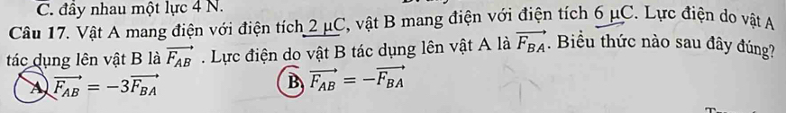 C. đầy nhau một lực 4 N.
Câu 17. Vật A mang điện với điện tích 2 μC, vật B mang điện với điện tích 6 μC. Lực điện do vật A
tác dụng lên vật B là vector F_AB. Lực điện do vật B tác dụng lên vật A là vector F_BA. Biểu thức nào sau đây đúng?
A vector F_AB=-3vector F_BA
B vector F_AB=-vector F_BA