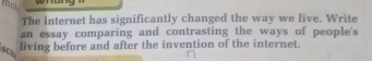 mo 
The internet has significantly changed the way we live. Write 
an essay comparing and contrasting the ways of people's 
s 
living before and after the invention of the internet.