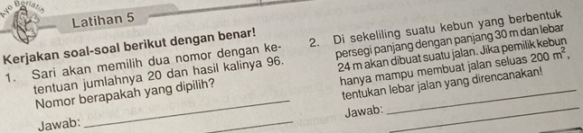 uo b 
Latihan 5 
1. Sari akan memilih dua nomor dengan ke - 2. Di sekeliling suatu kebun yang berbentuk 
Kerjakan soal-soal berikut dengan benar! 
tentuan jumlahnya 20 dan hasil kalinya 96. persegi panjang dengan panjang 30 m dan lebar 
hanya mampu membuat jalan seluas 
_ 
Nomor berapakah yang dipilih? 24 m akan dibuat suatu jalan. Jika pemil 200m^2, 
tentukan lebar jalan yang direncanakan! 
_ 
Jawab:_ 
Jawab: