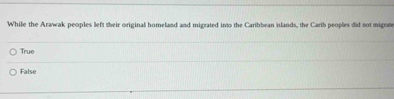 While the Arawak peoples left their original homeland and migrated into the Caribbean islands, the Carib peoples did not migrate
True
False