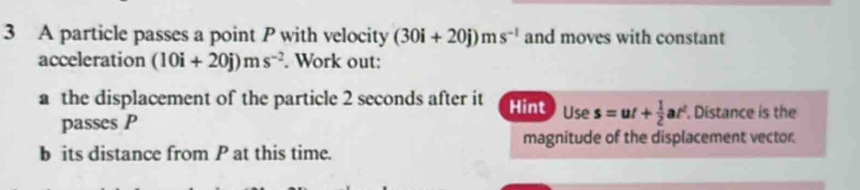 A particle passes a point P with velocity (30i+20j)ms^(-1) and moves with constant 
acceleration (10i+20j)ms^(-2). Work out: 
a the displacement of the particle 2 seconds after it Hint Use s=ut+ 1/2 at^2. Distance is the 
passes P
magnitude of the displacement vector. 
b its distance from P at this time.