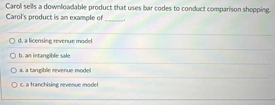 Carol sells a downloadable product that uses bar codes to conduct comparison shopping.
Carol's product is an example of _.
d. a licensing revenue model
b. an intangible sale
a. a tangible revenue model
c. a franchising revenue model