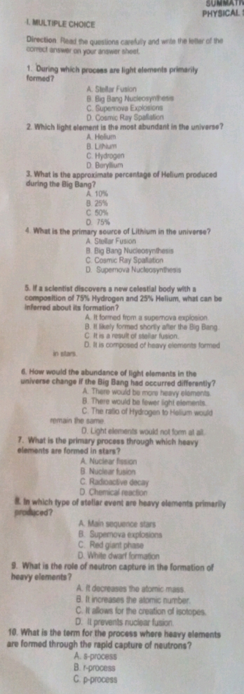 SUNMAT
PHYSICAL 
1. MULTIPLE CHOICE
Direction. Read the questions carefully and write the letter of the
correct answer on your answer sheet.
1. During which process are light elements primarily
formed ?
A. Stellar Fusion
B. Big Bang Nucleosynthesis
C. Supernova Explosions
D. Cosmic Ray Spalation
2. Which light element is the most abundant in the universe?
A. Helium
B. Lithium
C. Hydrogen
D. Baryilium
3. What is the approximate percentage of Helium produced
during the Big Bang?
A. 10%
B. 25%
C 50%
D. 75%
4. What is the primary source of Lithium in the universe?
A. Stellar Fusion
B. Big Bang Nucleosynthesis
C. Cosmic Ray Spallation
D. Supernova Nucleosynthesis
5. If a scientist discovers a new celestial body with a
composition of 75% Hydrogen and 25% Helium, what can be
inferred about its formation?
A. It formed from a supernova explosion
B. It likely formed shortly after the Big Bang.
C. It is a result of stellar fusion.
D. It is composed of heavy elements formed
in stars.
6. How would the abundance of light elements in the
universe change if the Big Bang had occurred differently?
A. There would be more heavy elements
B. There would be fewer light elements.
C. The ralio of Hydrogen to Helium would
remain the same
D. Light elements would not form at all
7. What is the primary process through which heavy
elements are formed in stars?
A. Nuclear fission
B. Nuclear fusion
C. Radioactive decay
D. Chemical reaction
8. In which type of steliar event are heavy elements primarily
produced ?
A. Main sequence stars
B. Supernova explosions
C. Red giant phase
D. White dwarf formation
9. What is the role of neutron capture in the formation of
heavy elements ?
A. It decreases the atomic mass
B. It increases the atomic number.
C. It allows for the creation of isotopes.
D. It prevents nuclear fusion
10. What is the term for the process where heavy elements
are formed through the rapid capture of neutrons?
A. s-process
B. r-process
C. p-process