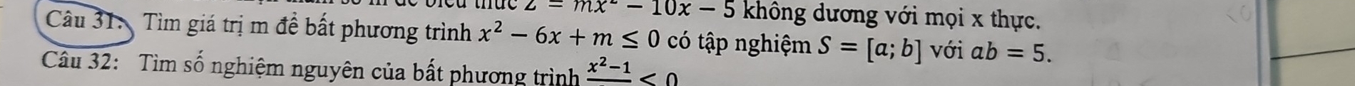 z=mx^2-10x-5 không dương với mọi x thực. 
Câu 31: Tìm giá trị m đề bất phương trình x^2-6x+m≤ 0 có tập nghiệm S=[a;b] với ab=5. 
Câu 32: Tìm số nghiệm nguyên của bất phương trình frac x^2-1<0</tex>