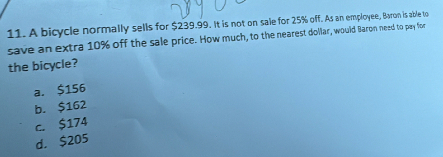 A bicycle normally sells for $239.99. It is not on sale for 25% off. As an employee, Baron is able to
save an extra 10% off the sale price. How much, to the nearest dollar, would Baron need to pay for
the bicycle?
a. $156
b. $162
c. $174
d. $205