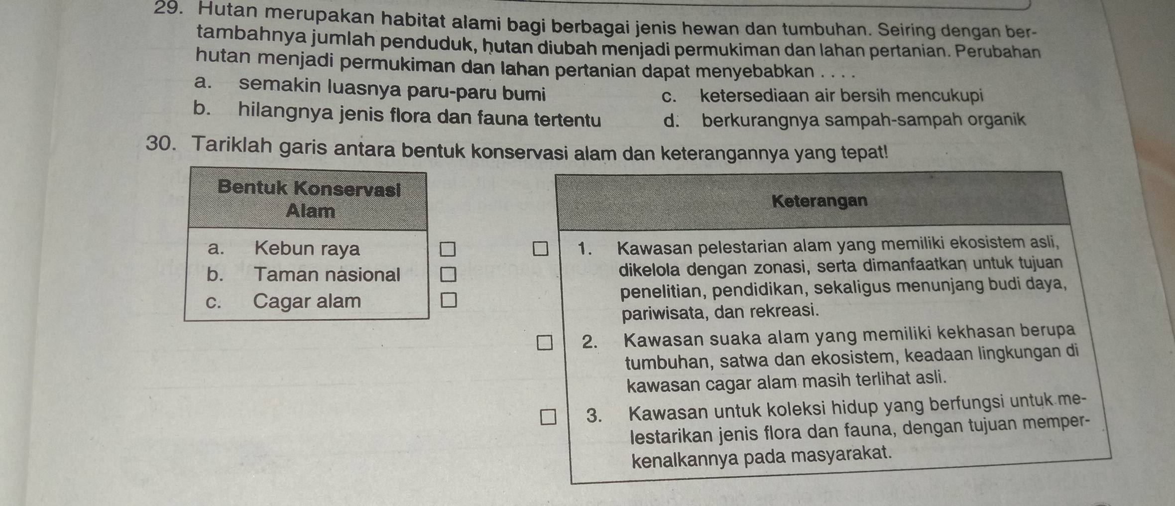 Hutan merupakan habitat alami bagi berbagai jenis hewan dan tumbuhan. Seiring dengan ber-
tambahnya jumlah penduduk, ḥutan diubah menjadi permukiman dan lahan pertanian. Perubahan
hutan menjadi permukiman dan lahan pertanian dapat menyebabkan . . . .
a. semakin luasnya paru-paru bumi
c. ketersediaan air bersih mencukupi
b. hilangnya jenis flora dan fauna tertentu
d. berkurangnya sampah-sampah organik
30. Tariklah garis antara bentuk konservasi alam dan keterangannya yang tepat!
Keterangan
1. Kawasan pelestarian alam yang memiliki ekosistem asli,
dikelola dengan zonasi, serta dimanfaatkan untuk tujuan
penelitian, pendidikan, sekaligus menunjang budi daya,
pariwisata, dan rekreasi.
2. Kawasan suaka alam yang memiliki kekhasan berupa
tumbuhan, satwa dan ekosistem, keadaan lingkungan di
kawasan cagar alam masih terlihat asli.
3. Kawasan untuk koleksi hidup yang berfungsi untuk me-
lestarikan jenis flora dan fauna, dengan tujuan memper-
kenalkannya pada masyarakat.