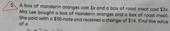 A box of mandarin oranges cost $x and a box of roast meat cost $2x. 
Mrs Lee bought a box of mandarin oranges and a box of roast meat. 
She paid with a $50 -note and received a change of $14. Find the value 
of x.