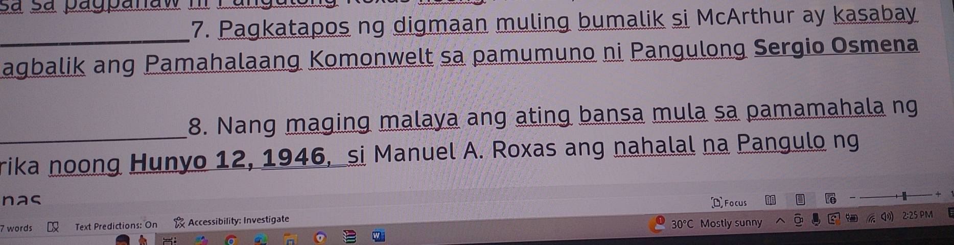 Pagkatapos ng digmaan muling bumalik si McArthur ay kasabay 
agbalik ang Pamahalaang Komonwelt sa pamumuno ni Pangulong Sergio Osmena 
_ 
8. Nang maging malaya ang ating bansa mula sa pamamahala ng 
rika noong Hunyo 12, 1946, si Manuel A. Roxas ang nahalal na Pangulo ng 
nas Focus
overline Fe
7 words Text Predictions: On Accessibility: Investigate
30°C Mostly sunny 2:25 PM