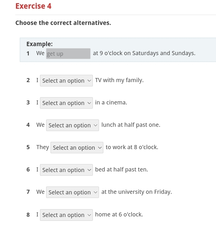 Choose the correct alternatives. 
Example: 
1 We get up at 9 o'clock on Saturdays and Sundays. 
2 I Select an option TV with my family. 
3 I Select an option in a cinema. 
4 We Select an option lunch at half past one. 
5 They Select an option to work at 8 o'clock. 
6 I Select an option bed at half past ten. 
7 We Select an option at the university on Friday. 
8 I Select an option home at 6 o'clock.