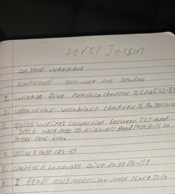 percy Jacson 
In your work look 
Important Homework For grading 
1, Language Dive practicechapter 7. Cp9C82-83 
2. unFaniliar vocabulary chaptery. Pages185-15 
3. ouich write: connection between TLT and 
grect Mvlt page 185 Assignment Read Page 1- 15 to 
gather your into. 
4, Lesson 5 page 188-189 
5. Chaptere Language DI've Page 196-197 
6. I Ready Assigments. You must score 75 -9