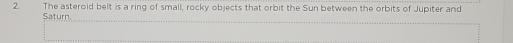 The asteroid belt is a ring of small, rocky objects that orbit the Sun between the orbits of Jupiter and 
Saturn.