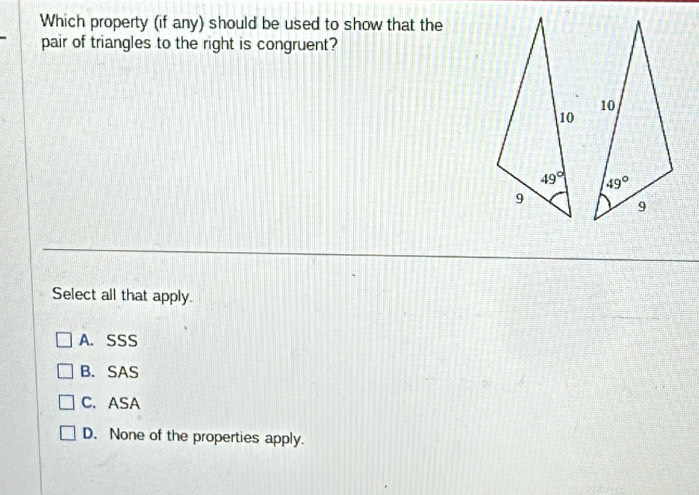 Which property (if any) should be used to show that the
pair of triangles to the right is congruent?
 
Select all that apply.
A. SSS
B. SAS
C. ASA
D. None of the properties apply.