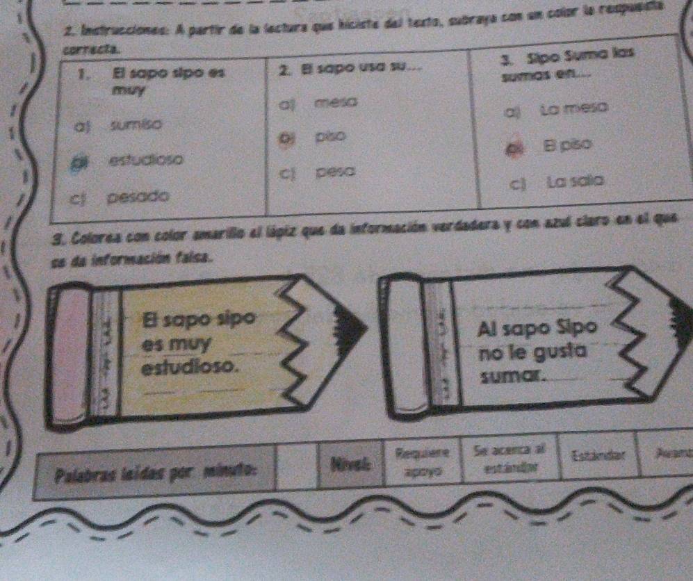 subraya con un color la respuesta 
3. Colorea con color amarillo el lápiz que da informació 
se da información faísa. 
El sapo sipo 
Al sapo Sipo 
es muy 
estudioso. no le gusta 
_ 
sumar. 
Se acenca al Estandar Aant 
Palabras leídas por minuto: Nivel Requiere apoyó est ándor