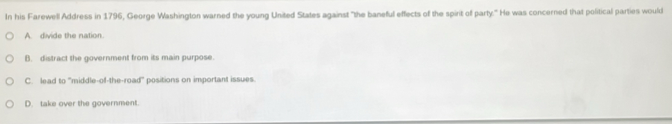 In his Farewell Address in 1796, George Washington warned the young United States against "the baneful effects of the spirit of party." He was concerned that political parties would
A. divide the nation.
B. distract the government from its main purpose.
C. lead to 'middle-of-the-road' positions on important issues.
D. take over the government.