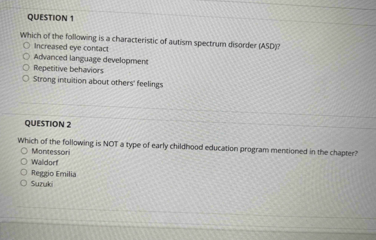 Which of the following is a characteristic of autism spectrum disorder (ASD)?
Increased eye contact
Advanced language development
Repetitive behaviors
Strong intuition about others' feelings
QUESTION 2
Which of the following is NOT a type of early childhood education program mentioned in the chapter?
Montessori
Waldorf
Reggio Emilia
Suzuki