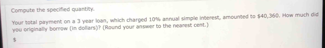 Compute the specified quantity. 
Your total payment on a 3 year loan, which charged 10% annual simple interest, amounted to $40,360. How much did 
you originally borrow (in dollars)? (Round your answer to the nearest cent.) 
_
$