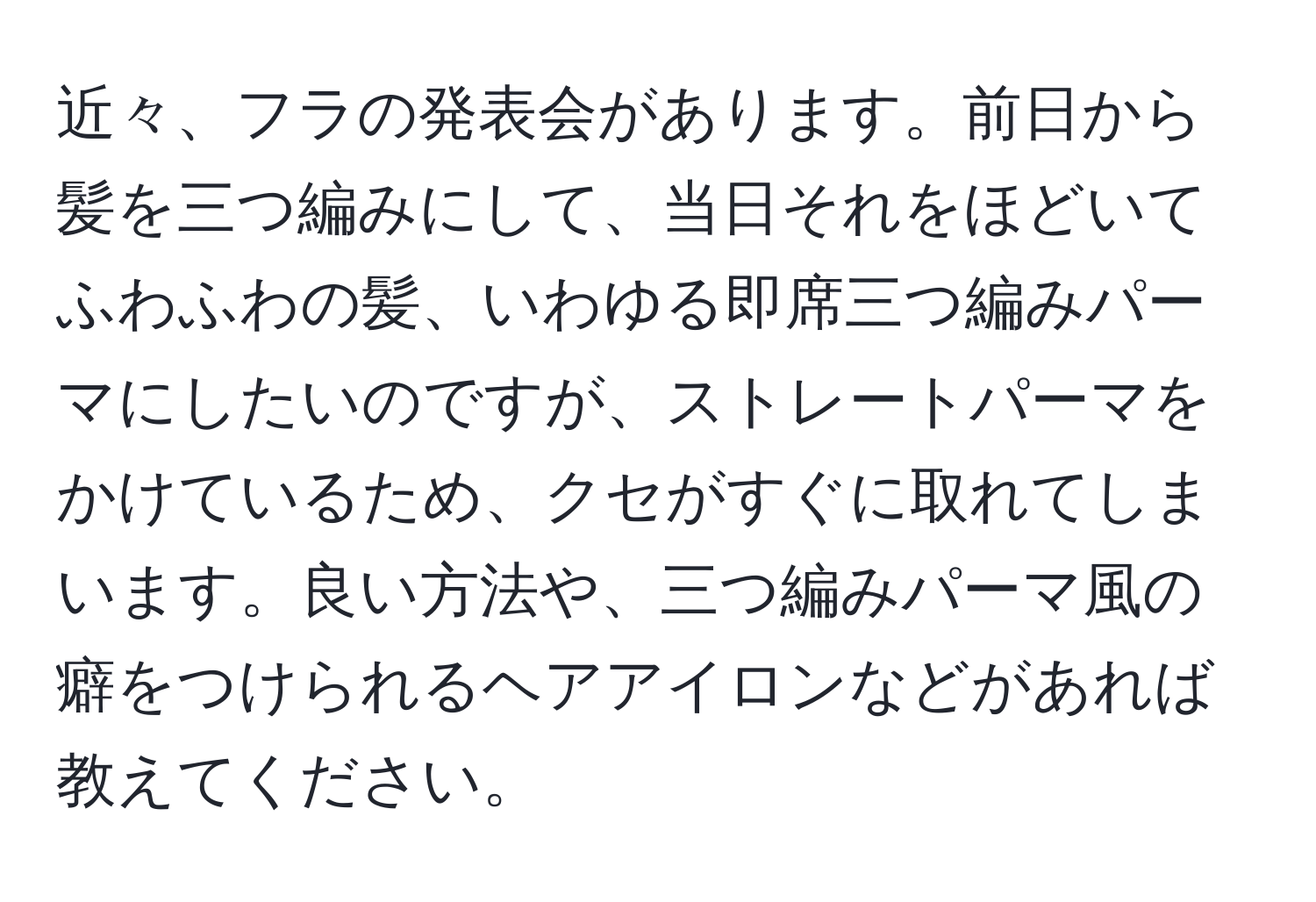 近々、フラの発表会があります。前日から髪を三つ編みにして、当日それをほどいてふわふわの髪、いわゆる即席三つ編みパーマにしたいのですが、ストレートパーマをかけているため、クセがすぐに取れてしまいます。良い方法や、三つ編みパーマ風の癖をつけられるヘアアイロンなどがあれば教えてください。