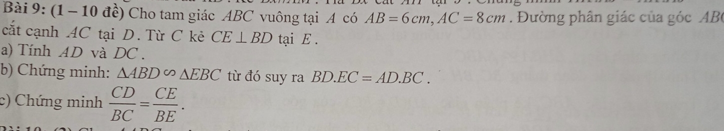 (1 - 10 đề) Cho tam giác ABC vuông tại A có AB=6cm, AC=8cm Đường phân giác của góc AB
cắt cạnh 4C tại D. Từ C kẻ CE⊥ BD tại E. 
a) Tính AD và DC. 
b) Chứng minh: △ ABD sim △ EBC từ đó suy ra BD.EC=AD.BC. 
c) Chứng minh  CD/BC = CE/BE .