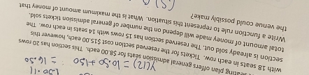 leating plan offers general admission seats for $8.00 each. This section has 20 rows 
with 18 seats in each row. Tickets for the reserved section cost $15.00 each, however this 
section is already sold out. The reserved section has 15 rows with 14 seats in each row. The 
total amount of money made will depend on the number of general admission tickets sold. 
the venue could possibly make? 
Write a function rule to represent this situation. What is the maximum amount of money that