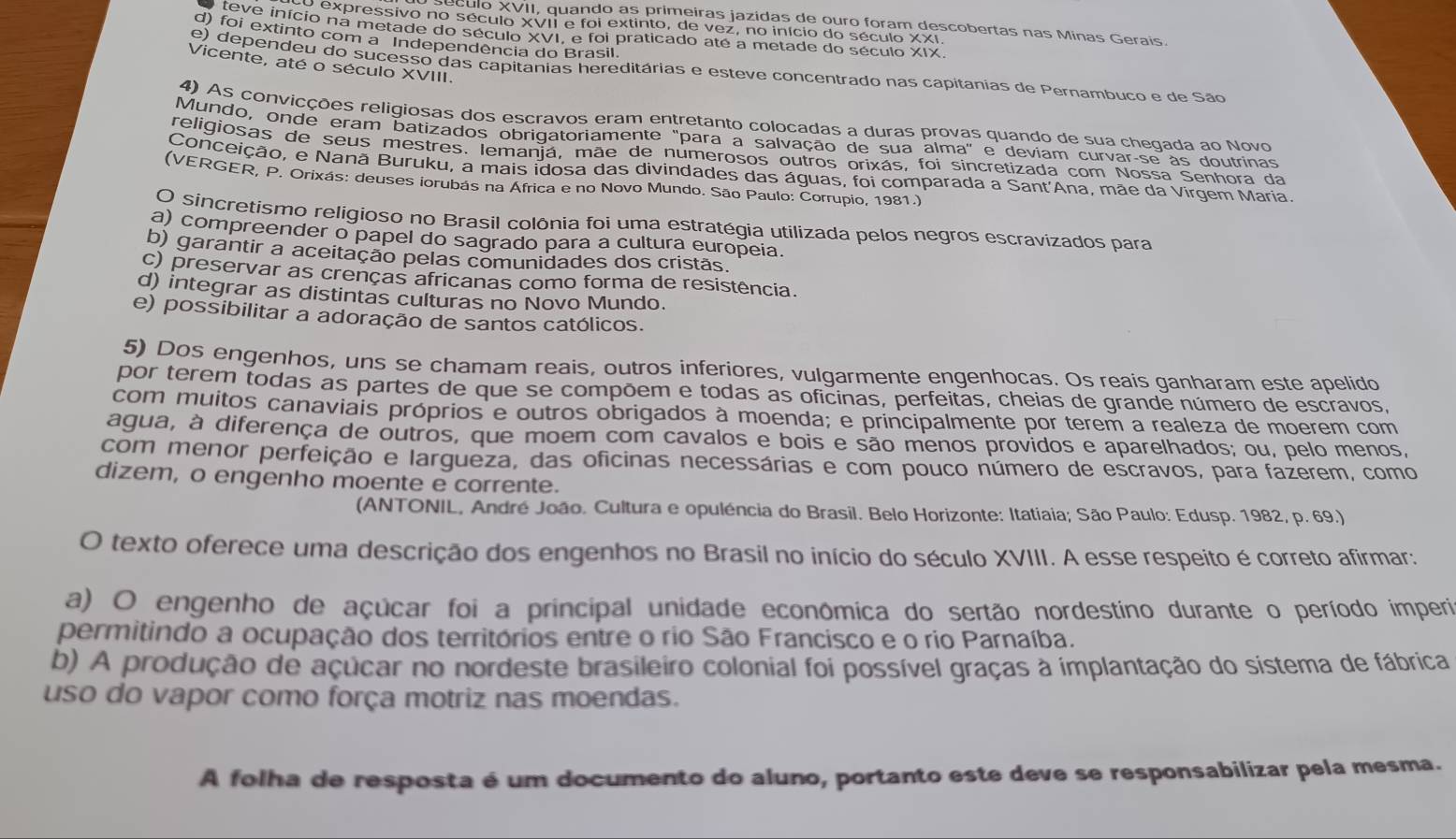 eculo XVII, quando as primeiras jazidas de ouro foram descobertas nas Minas Gerais.
e expressivo no século XVII e foi extinto, de vez, no início do século XXI
teve início na metade do século XVI, e foi praticado até a metade do século XIX
d) foi extinto com a Independência do Brasil.
Vicente, até o século XVIII.
e) dependeu do sucesso das capitânias hereditárias e esteve concentrado nas capitanias de Pernambuco e de São
4) As convicções religiosas dos escravos eram entretanto colocadas a duras provas quando de sua chegada ao Novo
Mundo, onde eram batizados obrigatoriamente "para a salvação de sua alma" e deviam curvar-se às doutrinas
religiosas de seus mestres. lemanjá, mãe de numerosos outros orixás, foi sincretizada com Nossa Senhora da
Conceição, e Nanã Buruku, a mais idosa das divindades das águas, foi comparada a Sant'Ana, mãe da Virgem Maria.
(VERGER, P. Orixás: deuses iorubás na África e no Novo Mundo. São Paulo: Corrupio, 1981.)
O sincretismo religioso no Brasil colônia foi uma estratégia utilizada pelos negros escravizados para
a) compreender o papel do sagrado para a cultura europeia.
b) garantir a aceitação pelas comunidades dos cristãs.
c) preservar as crenças africanas como forma de resistência.
d) integrar as distintas culturas no Novo Mundo.
e) possibilitar a adoração de santos católicos.
5) Dos engenhos, uns se chamam reais, outros inferiores, vulgarmente engenhocas. Os reais ganharam este apelido
por terem todas as partes de que se compõem e todas as oficinas, perfeitas, cheias de grande número de escravos,
com muitos canaviais próprios e outros obrigados à moenda; e principalmente por terem a realeza de moerem com
agua, à diferença de outros, que moem com cavalos e bois e são menos providos e aparelhados; ou, pelo menos,
com menor perfeição e largueza, das oficinas necessárias e com pouco número de escravos, para fazerem, como
dizem, o engenho moente e corrente.
(ANTONIL, André João. Cultura e opuléncia do Brasil. Belo Horizonte: Itatiaia; São Paulo: Edusp. 1982, p. 69.)
O texto oferece uma descrição dos engenhos no Brasil no início do século XVIII. A esse respeito é correto afirmar:
a) O engenho de açúcar foi a principal unidade econômica do sertão nordestino durante o período imperi
permitindo a ocupação dos territórios entre o rio São Francisco e o rio Parnaíba.
b) A produção de açucar no nordeste brasileiro colonial foi possível graças à implantação do sistema de fábrica
uso do vapor como força motriz nas moendas.
A folha de resposta é um documento do aluno, portanto este deve se responsabilizar pela mesma.