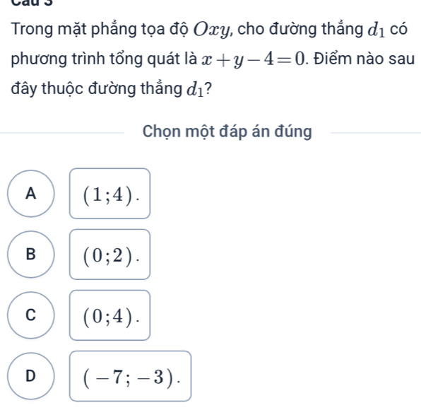 Trong mặt phẳng tọa độ Oxy, cho đường thẳng d_1 có
phương trình tổng quát là x+y-4=0. Điểm nào sau
đây thuộc đường thắng d_1 ?
Chọn một đáp án đúng
A (1;4).
B (0;2).
C (0;4).
D (-7;-3).