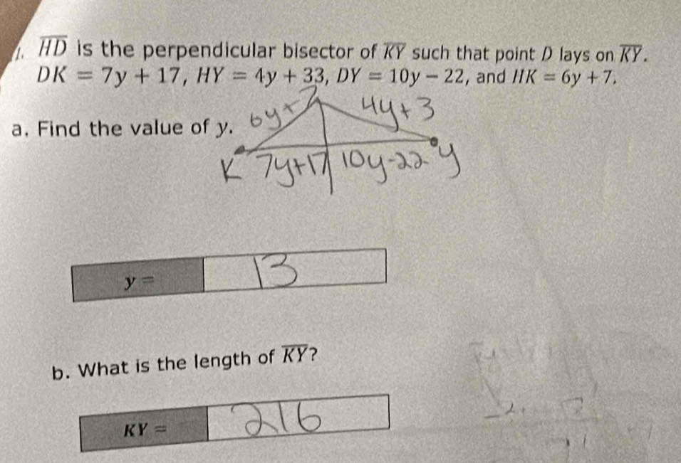 a overline HD is the perpendicular bisector of overline KY such that point D lays on overline KY.
DK=7y+17, HY=4y+33, DY=10y-22 , and HK=6y+7. 
a. Find the value of y.
y=□
b. What is the length of overline KY ?
KY=