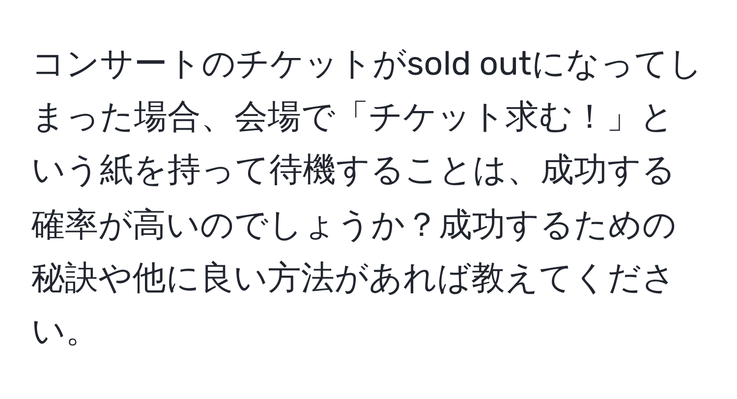 コンサートのチケットがsold outになってしまった場合、会場で「チケット求む！」という紙を持って待機することは、成功する確率が高いのでしょうか？成功するための秘訣や他に良い方法があれば教えてください。