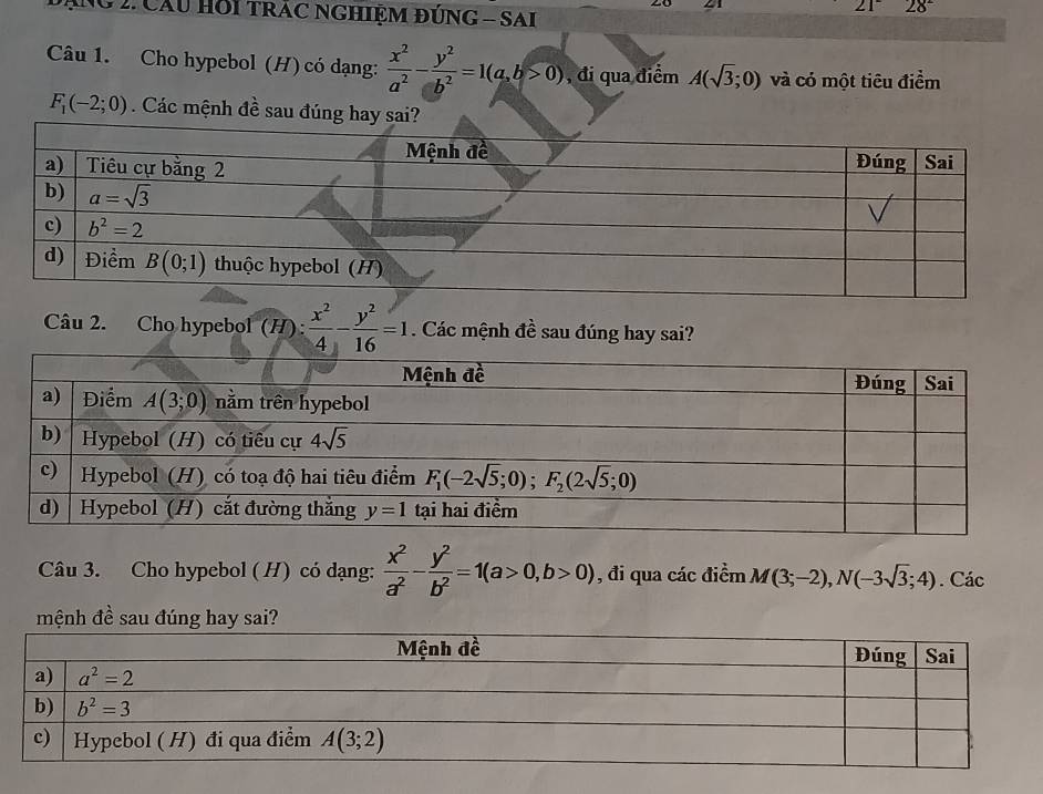 21
* ăNg 2. Cầu Hồi tRÁC NGHIỆM đÚNG - SAI
21^- 28°
Câu 1. Cho hypebol (H) có dạng:  x^2/a^2 - y^2/b^2 =1(a,b>0) , đi qua điểm A(sqrt(3);0) và có một tiêu điểm
F_1(-2;0). Các mệnh đề sau đúng 
Câu 2. Cho hypebol (H):  x^2/4 - y^2/16 =1. Các mệnh đề sau đúng hay sai?
Câu 3. Cho hypebol ( H) có dạng:  x^2/a^2 - y^2/b^2 =1(a>0,b>0) , đi qua các điểm M(3;-2),N(-3sqrt(3);4). Các
mệnh đề sau đúng hay sai?