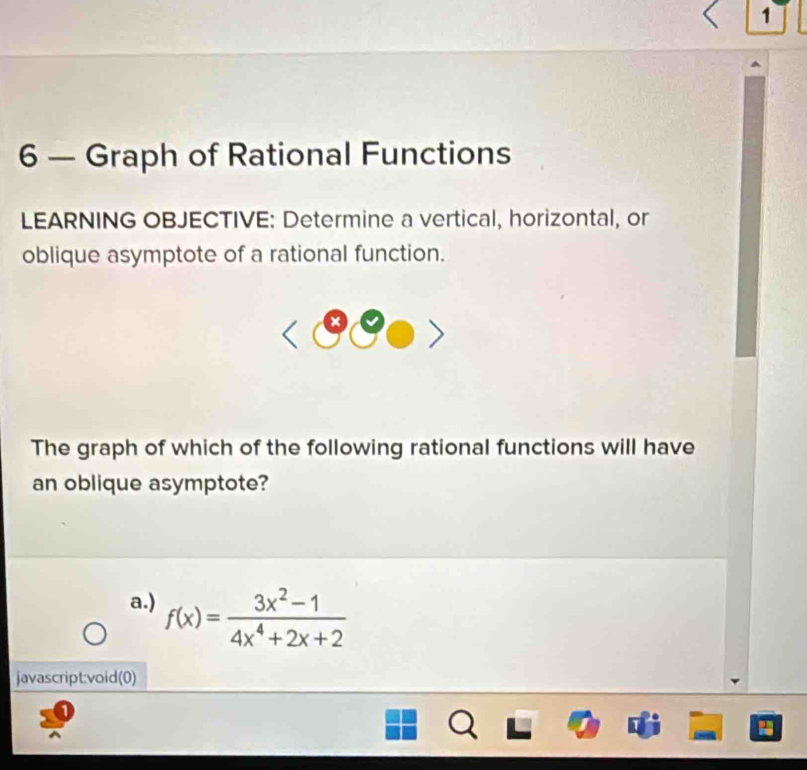 1
6 — Graph of Rational Functions
LEARNING OBJECTIVE: Determine a vertical, horizontal, or
oblique asymptote of a rational function.
a
The graph of which of the following rational functions will have
an oblique asymptote?
a.) f(x)= (3x^2-1)/4x^4+2x+2 
javascript:void(0)
.