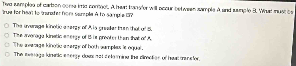 Two samples of carbon come into contact. A heat transfer will occur between sample A and sample B. What must be
true for heat to transfer from sample A to sample B?
The average kinetic energy of A is greater than that of B.
The average kinetic energy of B is greater than that of A.
The average kinetic energy of both samples is equal.
The average kinetic energy does not determine the direction of heat transfer.