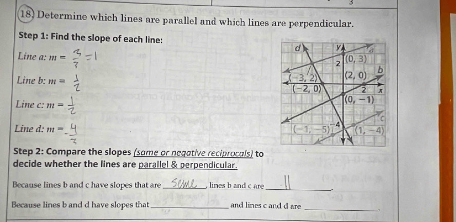 Determine which lines are parallel and which lines are perpendicular.
Step 1: Find the slope of each line:
Line a: m=
Line b: m=
Line c: m=
Line d: m=
Step 2: Compare the slopes (same or neqative reciprocals) to
decide whether the lines are parallel & perpendicular.
Because lines b and c have slopes that are _, lines b and c are_
Because lines b and d have slopes that _and lines c and d are
_