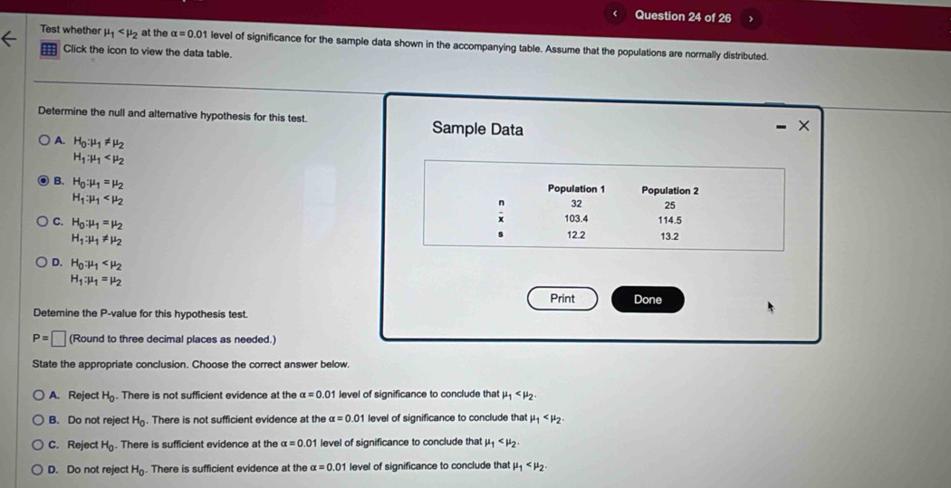 Test whether mu _1 at the alpha =0.01 level of significance for the sample data shown in the accompanying table. Assume that the populations are normally distributed.
Click the icon to view the data table.
Determine the null and alternative hypothesis for this test. Sample Data
×
A. H_0:mu _1!= mu _2
H_1:mu _1
B. H_0:mu _1=mu _2
Population 1 Population 2
H_1:mu _1
n 32 25
C. H_0:mu _1=mu _2
x 103.4 114.5
H_1:mu _1!= mu _2
s 12.2 13.2
D. H_0:mu _1
H_1:mu _1=mu _2
Print Done
Detemine the P -value for this hypothesis test.
P=□ (Round to three decimal places as needed.)
State the appropriate conclusion. Choose the correct answer below.
A. Reject H_0. There is not sufficient evidence at the alpha =0.01 level of significance to conclude that mu _1 .
B. Do not reject H_0. There is not sufficient evidence at the alpha =0. 0 1 level of significance to conclude that mu _1 .
C. Reject H_0. There is sufficient evidence at the alpha =0.01 level of significance to conclude that mu _1 .
D. Do not reject H_0. There is sufficient evidence at the alpha =0.01 level of significance to conclude that mu _1 .