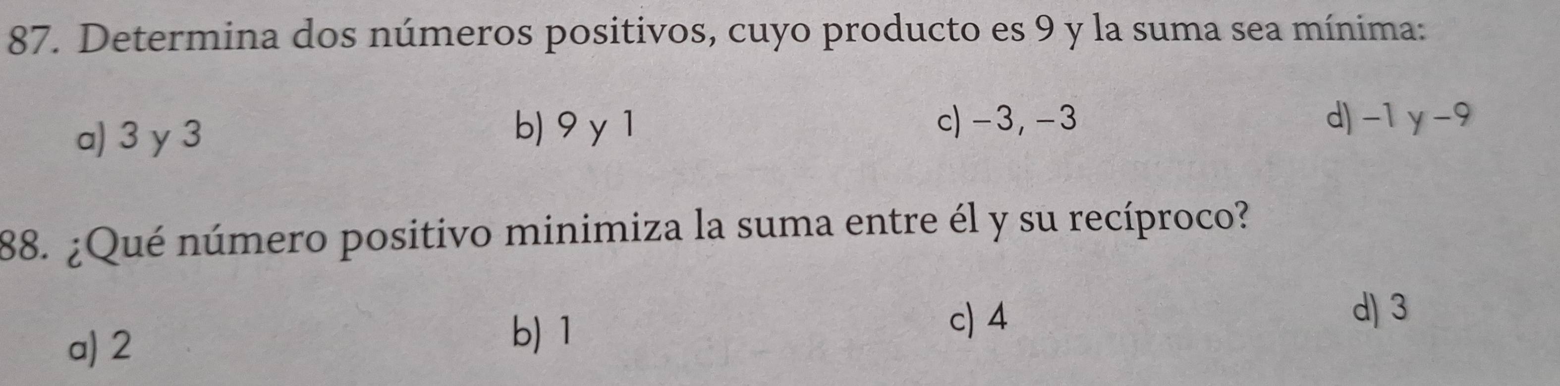 Determina dos números positivos, cuyo producto es 9 y la suma sea mínima:
a) 3 y 3
b) 9 y 1 c) -3, -3 d) -1 y -9
88. ¿Qué número positivo minimiza la suma entre él y su recíproco?
a) 2
b) 1 c) 4
d) 3