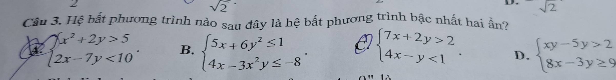 2
sqrt 2^((·)
D sqrt 2)
Câu 3. Hệ bất phương trình nào sau đây là hệ bất phương trình bậc nhất hai ẩn?
beginarrayl x^2+2y>5 2x-7y<10endarray..
B. beginarrayl 5x+6y^2≤ 1 4x-3x^2y≤ -8endarray.
O beginarrayl 7x+2y>2 4x-y<1endarray..
D. beginarrayl xy-5y>2 8x-3y≥ 9endarray.