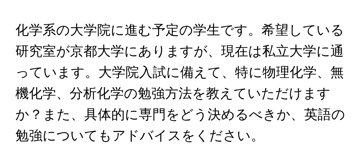 化学系の大学院に進む予定の学生です。希望している研究室が京都大学にありますが、現在は私立大学に通っています。大学院入試に備えて、特に物理化学、無機化学、分析化学の勉強方法を教えていただけますか？また、具体的に専門をどう決めるべきか、英語の勉強についてもアドバイスをください。