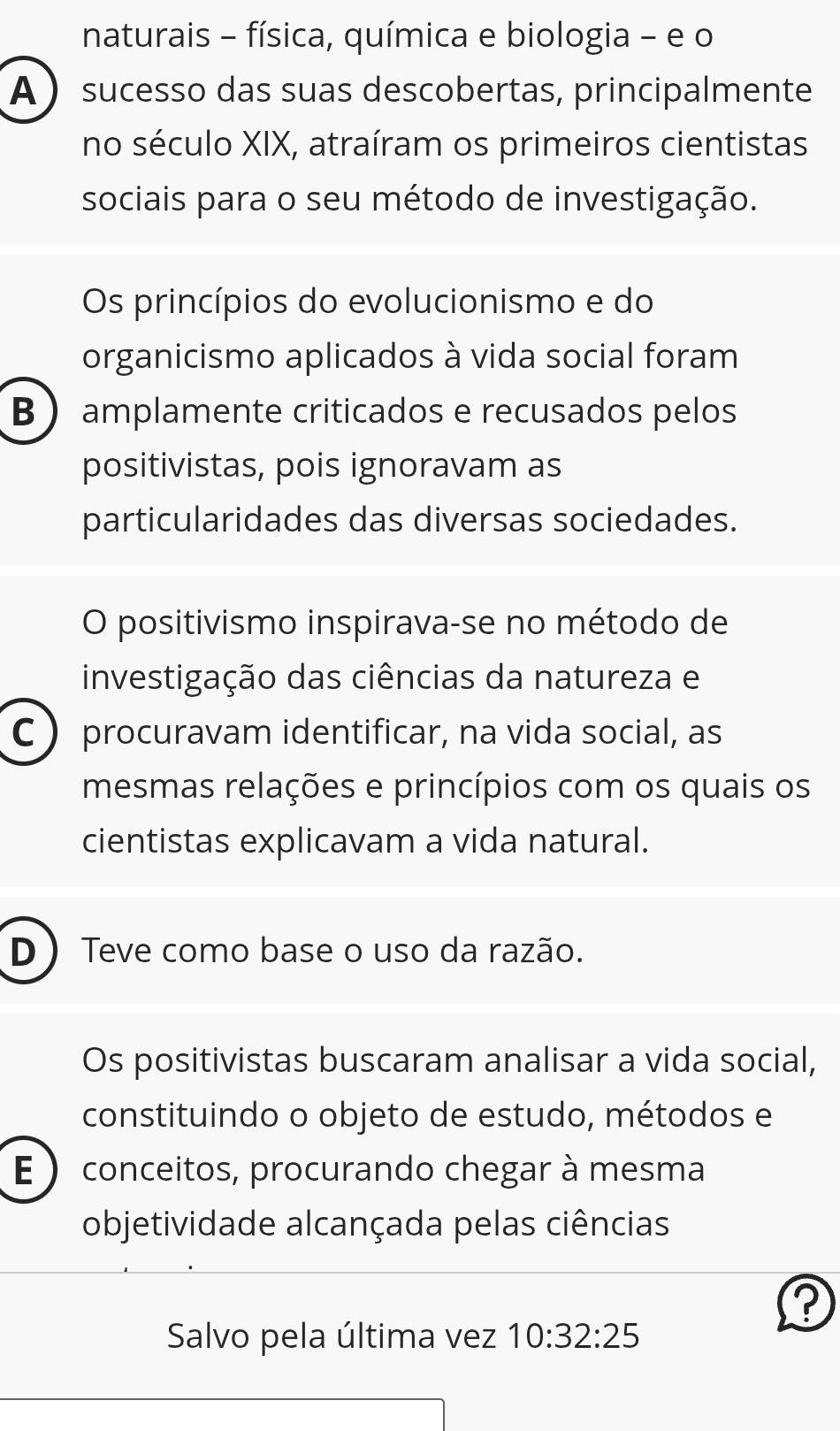 naturais - física, química e biologia - e o
A sucesso das suas descobertas, principalmente
no século XIX, atraíram os primeiros cientistas
sociais para o seu método de investigação.
Os princípios do evolucionismo e do
organicismo aplicados à vida social foram
B  amplamente criticados e recusados pelos
positivistas, pois ignoravam as
particularidades das diversas sociedades.
O positivismo inspirava-se no método de
investigação das ciências da natureza e
C  procuravam identificar, na vida social, as
mesmas relações e princípios com os quais os
cientistas explicavam a vida natural.
D Teve como base o uso da razão.
Os positivistas buscaram analisar a vida social,
constituindo o objeto de estudo, métodos e
E )conceitos, procurando chegar à mesma
objetividade alcançada pelas ciências
?
Salvo pela última vez 10:32:25