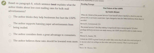 Based on paragraph 8, which sentence best explains what the Hrading Penage
author thinks about low-cost mailing rates for bulk mail The Future of the USPS
by Cedric Brown
advertisements? What do I think of the postal service? Law month when I mailed a check to pay my
The author thinks they help businesses but hurt the USPS. hetribile! phome bill, is arrived a week lase. I got changed a lase fee! Muil delivery these days is
Kevia D., Censaweod, CA
The author supports banning paper advertisements from The passal service? Are they asking Cangress for more money again? If other
being mailed. package delivery services can make money, the USPS should be able to make money
The author considers them a great advantage to consumers. Manry G, Austia, TX
I think the USPS is great? Look, for under fifty cenes they'll take shis card and get it
The author believes these rates should be lowered even more. deai to my son who's in callege on the other side of the country. That's a pretty good
Naacy W Rossos MA