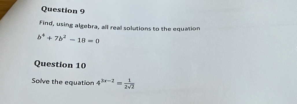 Find, using algebra, all real solutions to the equation
b^4+7b^2-18=0
Question 10 
Solve the equation 4^(3x-2)= 1/2sqrt(2) 