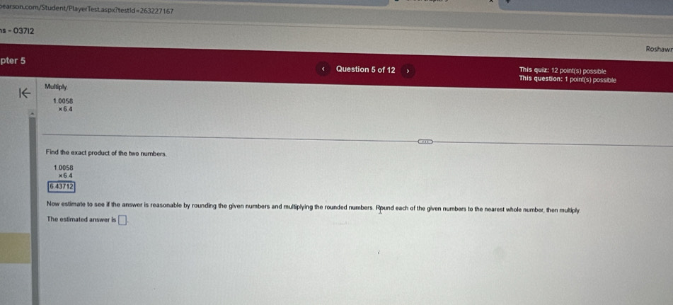 =263227 167
s - 03712 Roshaw
pter 5 Question 5 of 12 This quiz: 12 point(s) possible
This question: 1 point(s) possible
Multiply
1.0058
×64
Find the exact product of the two numbers.
1.0058
×6.4
6.43712
Now estimate to see if the answer is reasonable by rounding the given numbers and multiplying the rounded numbers. Round each of the given numbers to the nearest whole number, then multiply
The estimated answer is □.