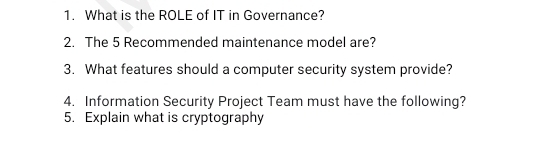 What is the ROLE of IT in Governance? 
2. The 5 Recommended maintenance model are? 
3. What features should a computer security system provide? 
4. Information Security Project Team must have the following? 
5. Explain what is cryptography