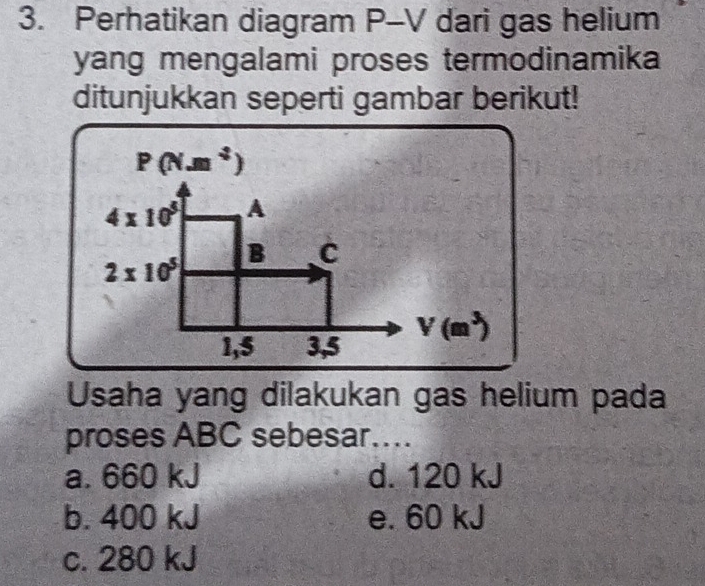 Perhatikan diagram P-V dari gas helium
yang mengalami proses termodinamika 
ditunjukkan seperti gambar berikut!
Usaha yang dilakukan gas helium pada
proses ABC sebesar…...
a. 660 kJ d. 120 kJ
b. 400 kJ e. 60 kJ
c. 280 kJ