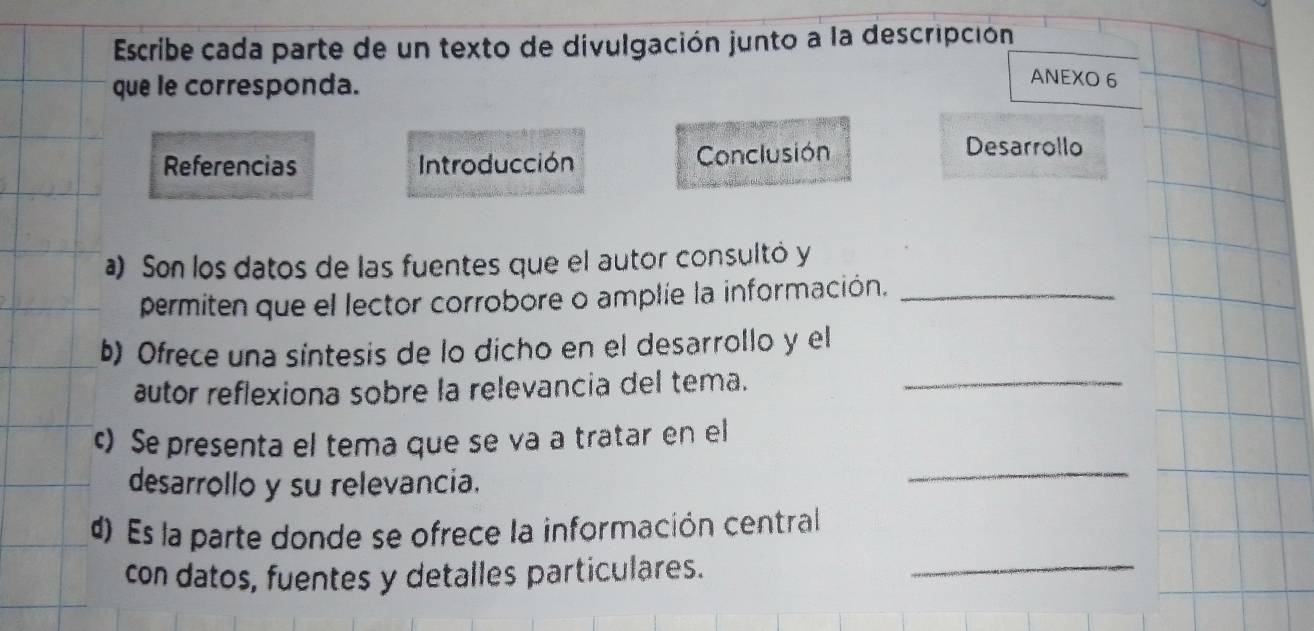 Escribe cada parte de un texto de divulgación junto a la descripción 
que le corresponda. 
ANEXO 6 
Referencias Introducción Conclusión 
Desarrollo 
) Son los datos de las fuentes que el autor consultó y 
permiten que el lector corrobore o amplíe la información,_ 
b) Ofrece una síntesis de lo dicho en el desarrollo y el 
autor reflexiona sobre la relevancia del tema._ 
_ 
c) Se presenta el tema que se va a tratar en el 
desarrollo y su relevancia. 
d) Es la parte donde se ofrece la información central 
con datos, fuentes y detalles particulares. 
_