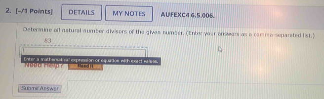 DETAILS MY NOTES AUFEXC4 6.5.006. 
Determine all natural number divisors of the given number. (Enter your answers as a comma-separated list.) 
83 
Enter a mathematical expression or equation with exact values. 
Need Help? Read It 
Submit Answer