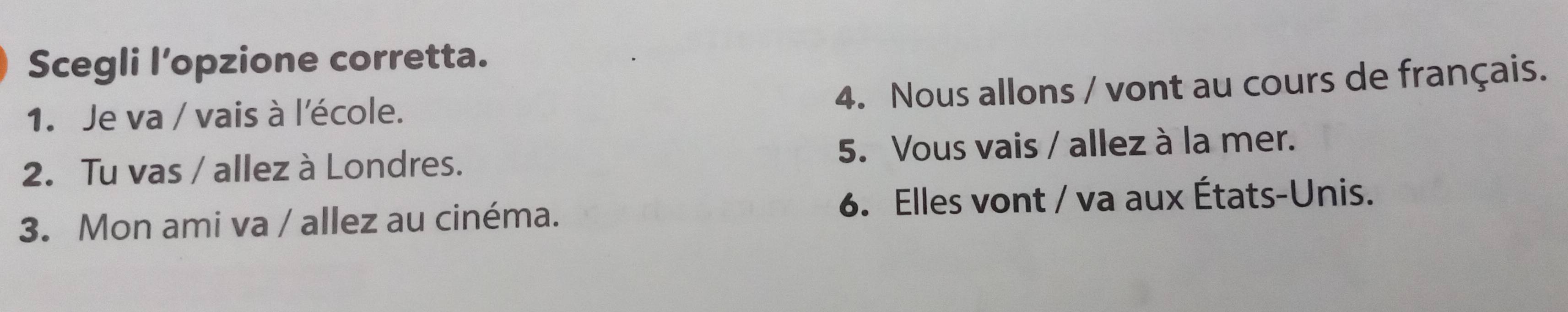 Scegli l’opzione corretta. 
4. Nous allons / vont au cours de français. 
1. Je va / vais à l'école. 
2. Tu vas / allez à Londres. 5. Vous vais / allez à la mer. 
3. Mon ami va / allez au cinéma. 6. Elles vont / va aux États-Unis.