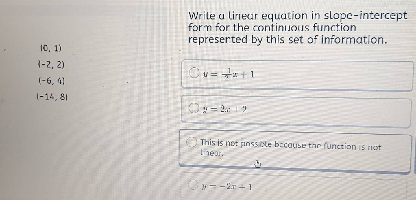 Write a linear equation in slope-intercept
form for the continuous function
represented by this set of information.
(0,1)
(-2,2)
(-6,4)
y= (-1)/2 x+1
(-14,8)
y=2x+2
This is not possible because the function is not
linear.
y=-2x+1