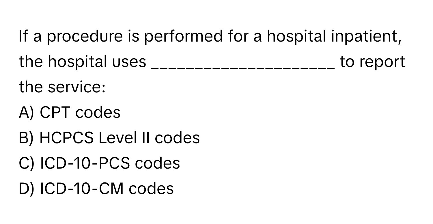 If a procedure is performed for a hospital inpatient, the hospital uses _____________________ to report the service:

A) CPT codes 
B) HCPCS Level II codes 
C) ICD-10-PCS codes 
D) ICD-10-CM codes