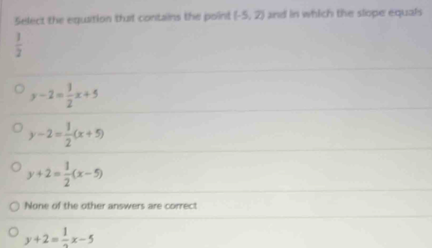 Select the equation that contains the point (-5,2) and in which the slope equals
 1/2 
y-2= 1/2 x+5
y-2= 1/2 (x+5)
y+2= 1/2 (x-5)
None of the other answers are correct
y+2= 1/2 x-5