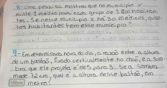 8- Uma pesquisa mostrou que no municipio x
existe 1 medico para cada grupo de 1 800 habitan- 
tes, Senesse municipio x ha30 medicos quan. 
tos habitantes temesse municipio? 
9- Emdeterminada hora do dia, a razao entre a altura 
de um bastao, fixado verticalmente no chao, e a som. 
bra gue ele projeta e'de5 pare3. sea sombra 
mede 72cm, qual e a altura desse bastao, em 
metro?