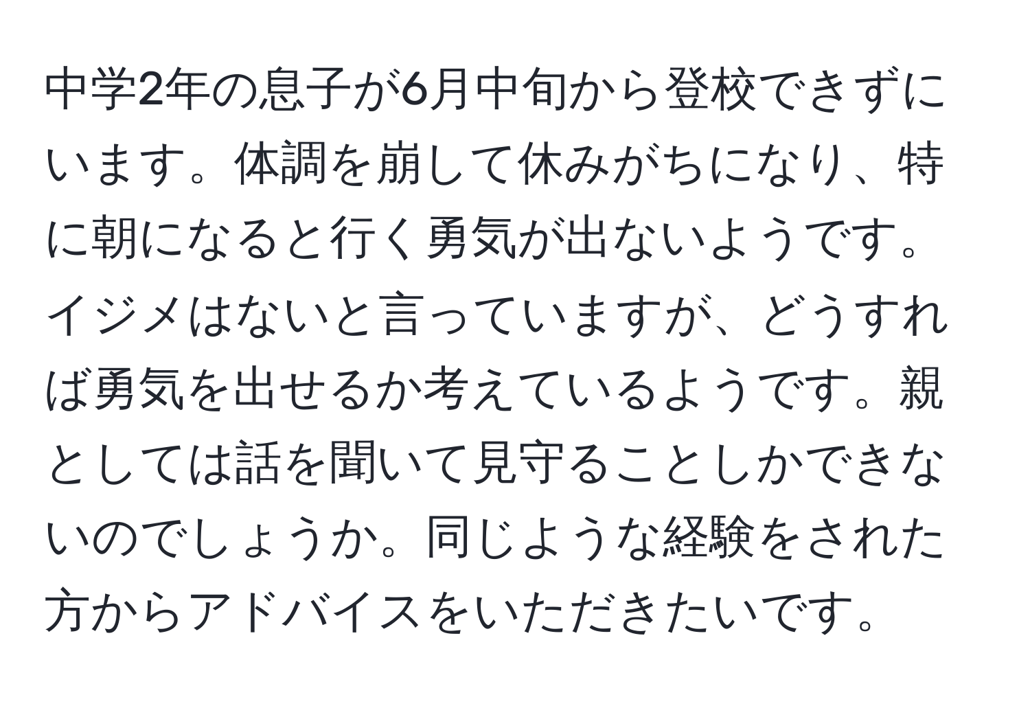 中学2年の息子が6月中旬から登校できずにいます。体調を崩して休みがちになり、特に朝になると行く勇気が出ないようです。イジメはないと言っていますが、どうすれば勇気を出せるか考えているようです。親としては話を聞いて見守ることしかできないのでしょうか。同じような経験をされた方からアドバイスをいただきたいです。