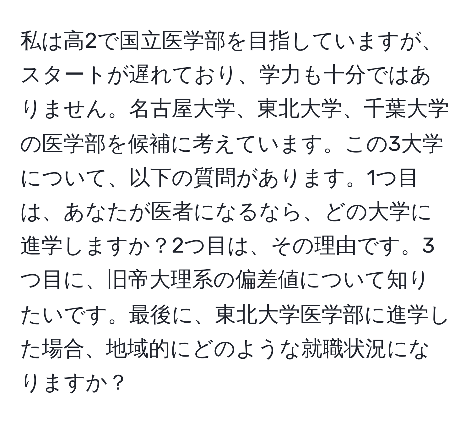 私は高2で国立医学部を目指していますが、スタートが遅れており、学力も十分ではありません。名古屋大学、東北大学、千葉大学の医学部を候補に考えています。この3大学について、以下の質問があります。1つ目は、あなたが医者になるなら、どの大学に進学しますか？2つ目は、その理由です。3つ目に、旧帝大理系の偏差値について知りたいです。最後に、東北大学医学部に進学した場合、地域的にどのような就職状況になりますか？